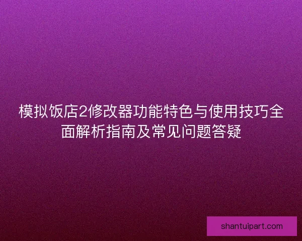 模拟饭店2修改器功能特色与使用技巧全面解析指南及常见问题答疑
