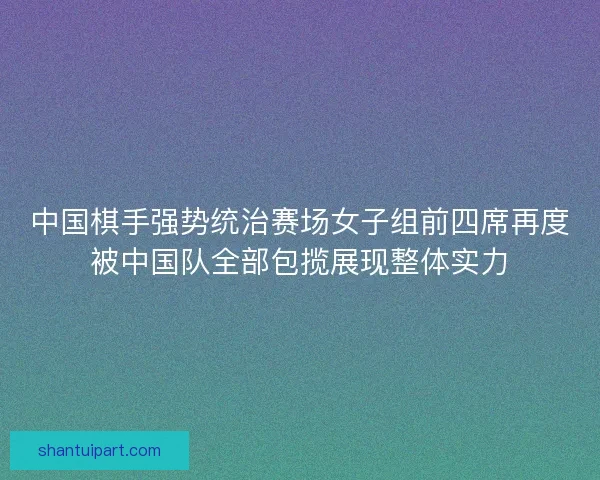 中国棋手强势统治赛场女子组前四席再度被中国队全部包揽展现整体实力