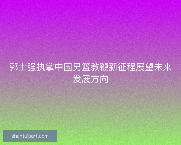 郭士强执掌中国男篮教鞭新征程展望未来发展方向