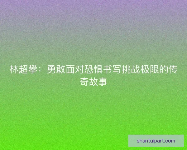 林超攀：勇敢面对恐惧书写挑战极限的传奇故事