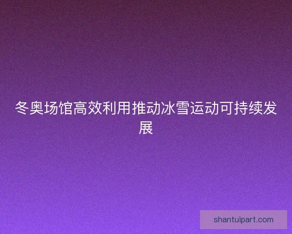 冬奥场馆高效利用推动冰雪运动可持续发展
