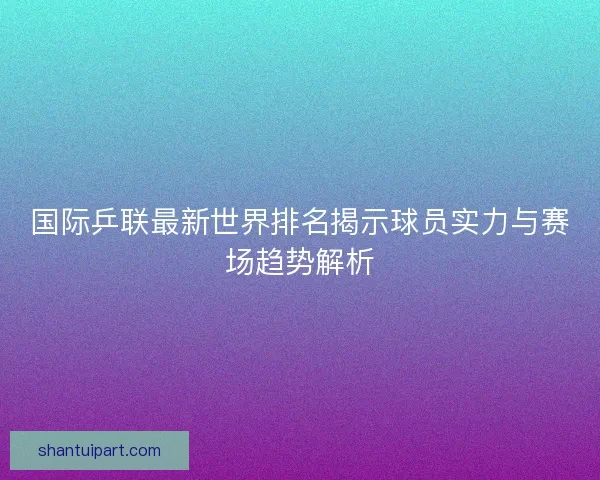 国际乒联最新世界排名揭示球员实力与赛场趋势解析