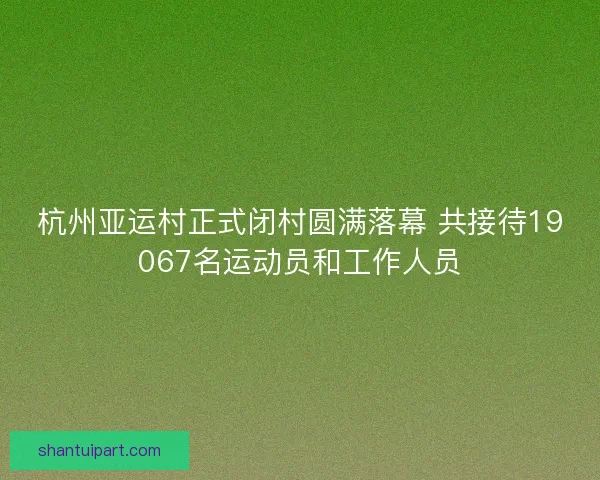 杭州亚运村正式闭村圆满落幕 共接待19067名运动员和工作人员