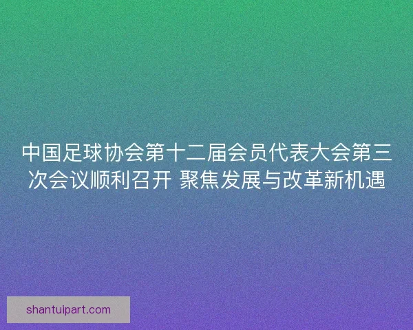 中国足球协会第十二届会员代表大会第三次会议顺利召开 聚焦发展与改革新机遇